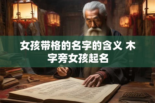 详细阅读:女孩带格的名字的含义 木字旁女孩起名 女孩带格的名字的含义 木字旁女孩起名