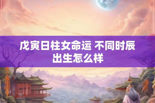戊寅日柱女命运 不同时辰出生怎么样