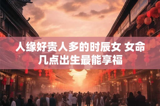 人缘好贵人多的时辰女 女命几点出生最能享福