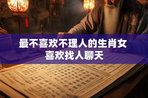 最不喜欢不理人的生肖女 喜欢找人聊天