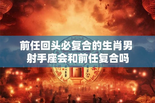前任回头必复合的生肖男 射手座会和前任复合吗