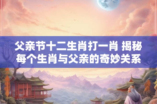 父亲节十二生肖打一肖 揭秘每个生肖与父亲的奇妙关系！