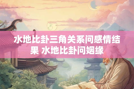 水地比卦三角关系问感情结果 水地比卦问姻缘