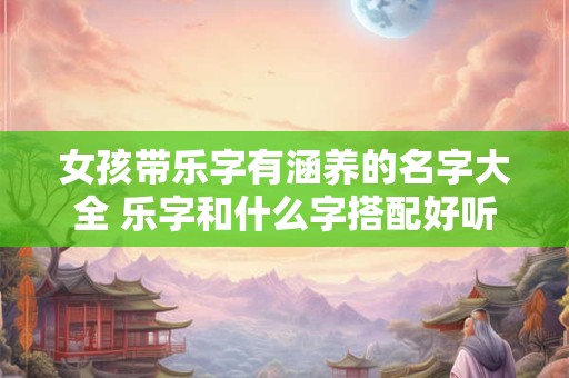 女孩带乐字有涵养的名字大全 乐字和什么字搭配好听女孩