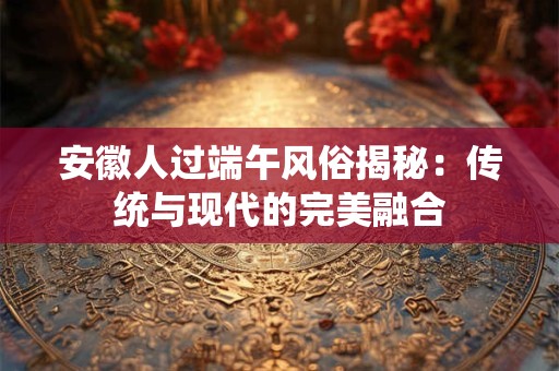 安徽人过端午风俗揭秘：传统与现代的完美融合