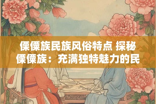 傈僳族民族风俗特点 探秘傈僳族：充满独特魅力的民族风俗