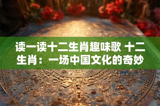 读一读十二生肖趣味歌 十二生肖：一场中国文化的奇妙旅程
