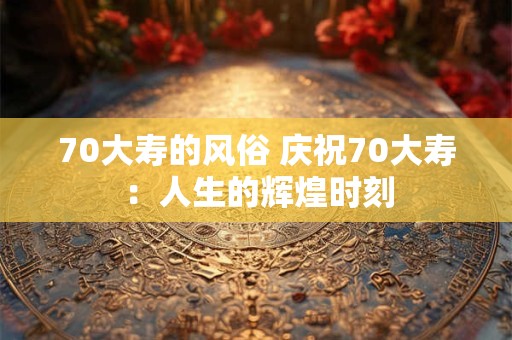 70大寿的风俗 庆祝70大寿：人生的辉煌时刻