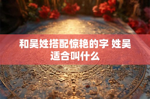 和吴姓搭配惊艳的字 姓吴适合叫什么
