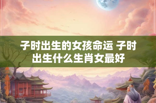 子时出生的女孩命运 子时出生什么生肖女最好