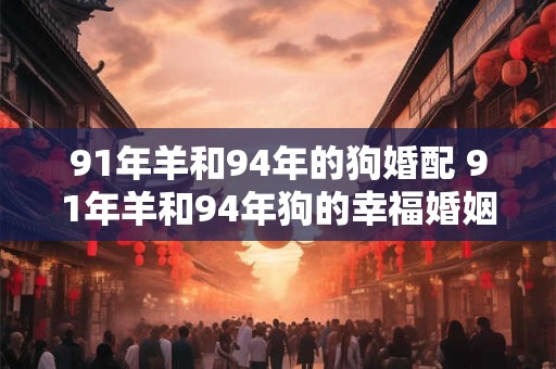 91年羊和94年的狗婚配 91年羊和94年狗的幸福婚姻