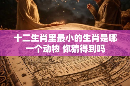 十二生肖里最小的生肖是哪一个动物 你猜得到吗