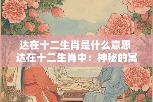 达在十二生肖是什么意思 达在十二生肖中：神秘的寓意与象征