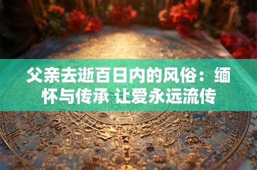 父亲去逝百日内的风俗：缅怀与传承 让爱永远流传