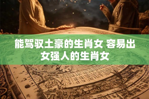 能驾驭土豪的生肖女 容易出女强人的生肖女