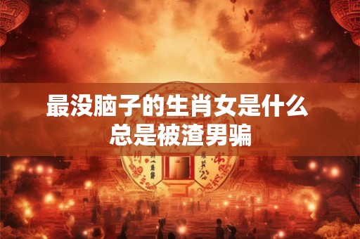 最没脑子的生肖女是什么 总是被渣男骗