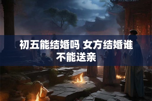 初五能结婚吗 女方结婚谁不能送亲