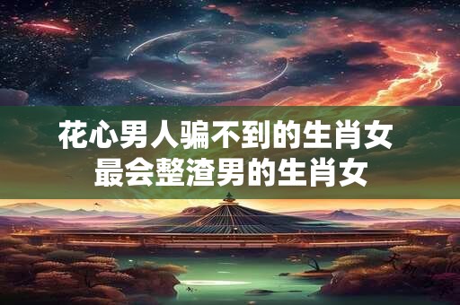 花心男人骗不到的生肖女 最会整渣男的生肖女