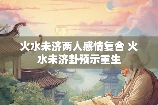 火水未济两人感情复合 火水未济卦预示重生