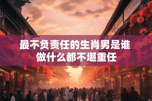 最不负责任的生肖男是谁 做什么都不堪重任