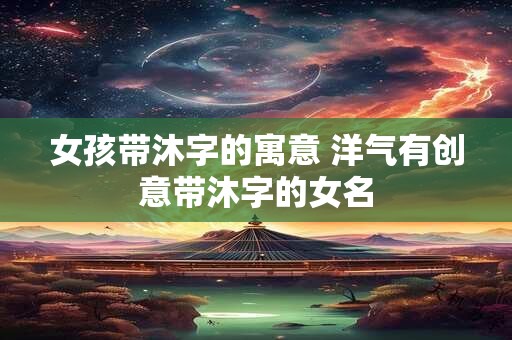 女孩带沐字的寓意 洋气有创意带沐字的女名