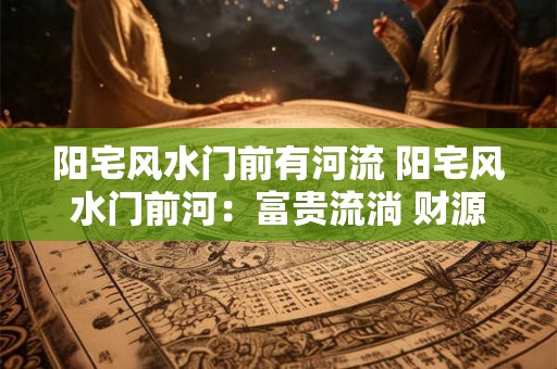 阳宅风水门前有河流 阳宅风水门前河：富贵流淌 财源不断