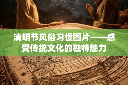 清明节风俗习惯图片——感受传统文化的独特魅力