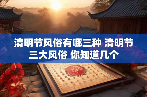 清明节风俗有哪三种 清明节三大风俗 你知道几个