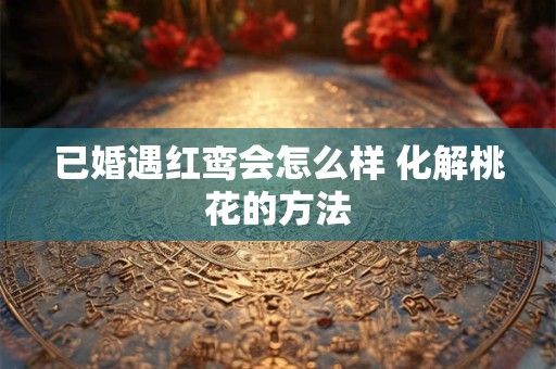 已婚遇红鸾会怎么样 化解桃花的方法