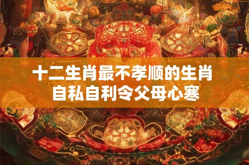 十二生肖最不孝顺的生肖 自私自利令父母心寒