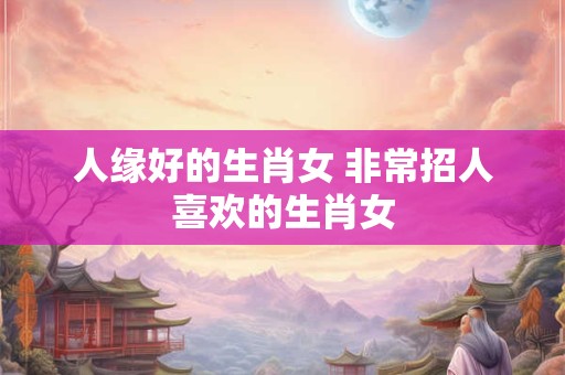 人缘好的生肖女 非常招人喜欢的生肖女