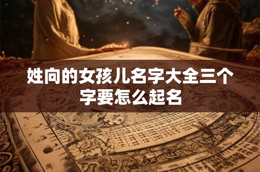 姓向的女孩儿名字大全三个字要怎么起名