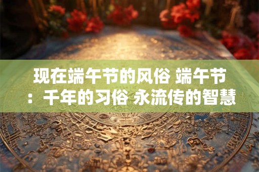 现在端午节的风俗 端午节：千年的习俗 永流传的智慧