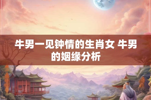 牛男一见钟情的生肖女 牛男的姻缘分析