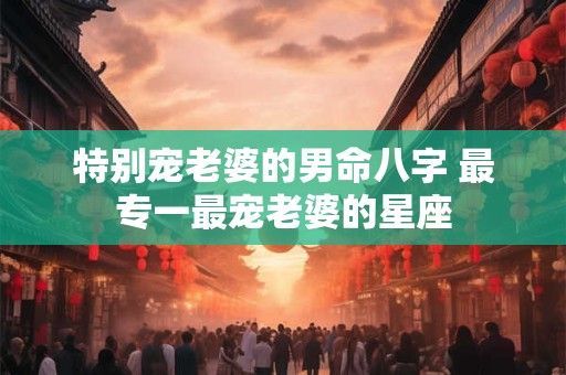 特别宠老婆的男命八字 最专一最宠老婆的星座