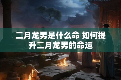二月龙男是什么命 如何提升二月龙男的命运