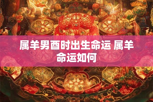 属羊男酉时出生命运 属羊命运如何