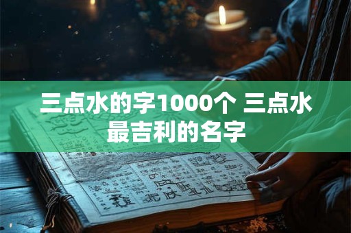 三点水的字1000个 三点水最吉利的名字