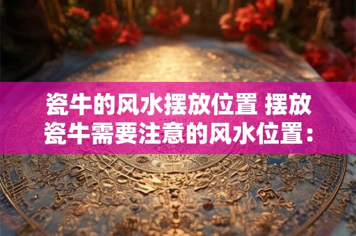 瓷牛的风水摆放位置 摆放瓷牛需要注意的风水位置：