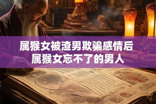 属猴女被渣男欺骗感情后 属猴女忘不了的男人