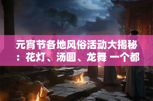 元宵节各地风俗活动大揭秘：花灯、汤圆、龙舞 一个都不少！