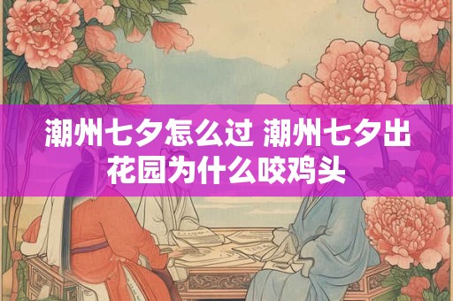 潮州七夕怎么过 潮州七夕出花园为什么咬鸡头