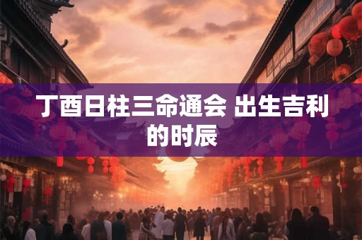 丁酉日柱三命通会 出生吉利的时辰