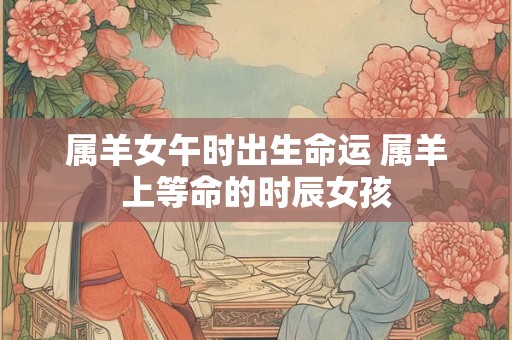 属羊女午时出生命运 属羊上等命的时辰女孩