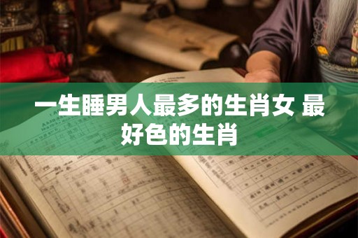 一生睡男人最多的生肖女 最好色的生肖