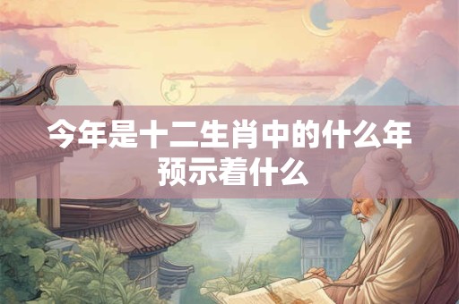 今年是十二生肖中的什么年 预示着什么