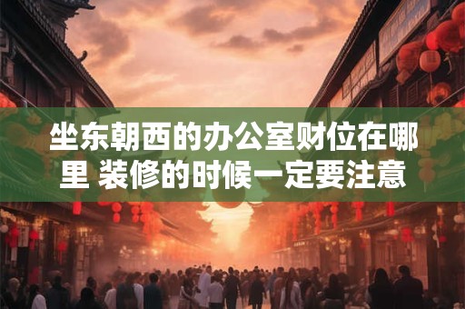 坐东朝西的办公室财位在哪里 装修的时候一定要注意
