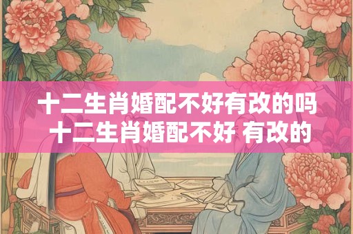 十二生肖婚配不好有改的吗 十二生肖婚配不好 有改的吗