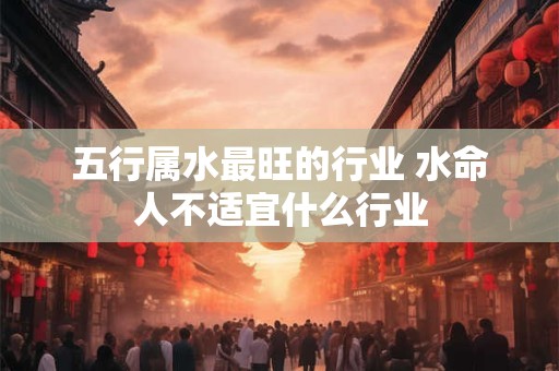五行属水最旺的行业 水命人不适宜什么行业