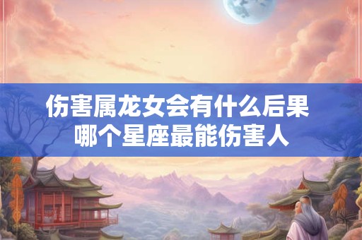 伤害属龙女会有什么后果 哪个星座最能伤害人